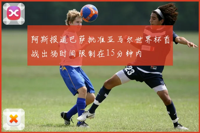 阿斯报道巴萨批准亚马尔世界杯首战出场时间限制在15分钟内