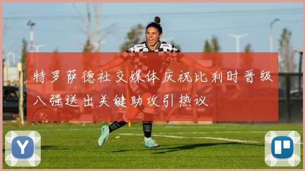 特罗萨德社交媒体庆祝比利时晋级八强送出关键助攻引热议