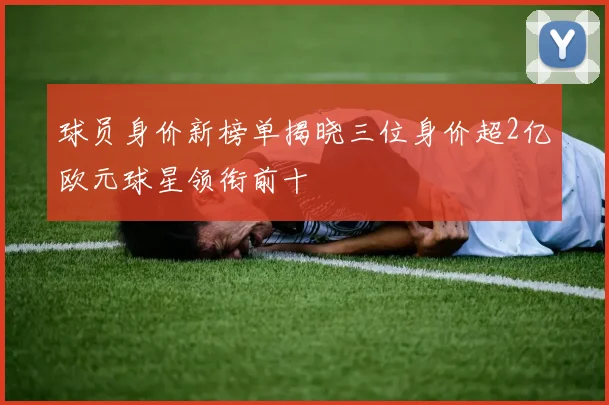 球员身价新榜单揭晓三位身价超2亿欧元球星领衔前十