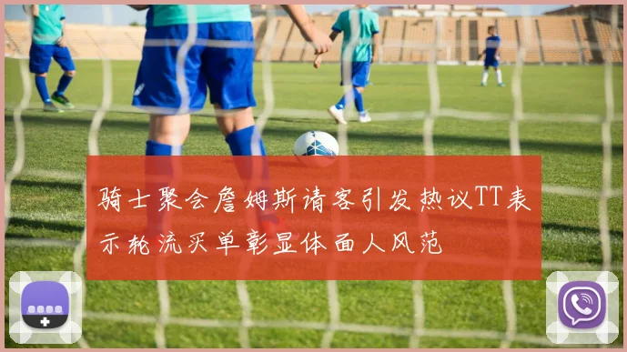 骑士聚会詹姆斯请客引发热议TT表示轮流买单彰显体面人风范