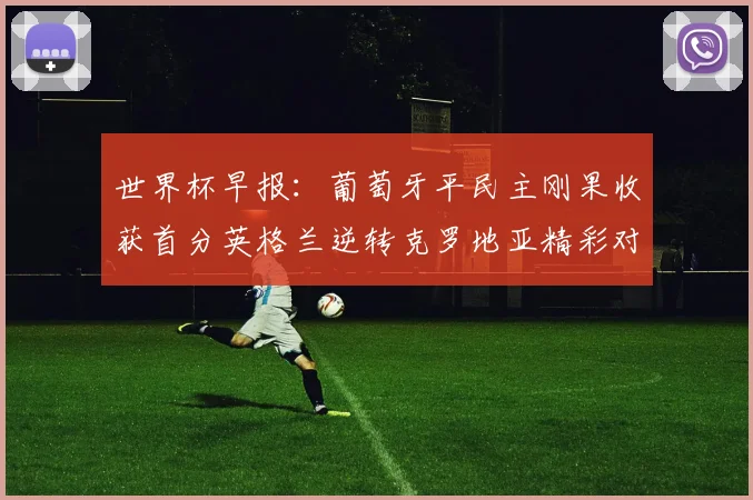 世界杯早报：葡萄牙平民主刚果收获首分英格兰逆转克罗地亚精彩对决