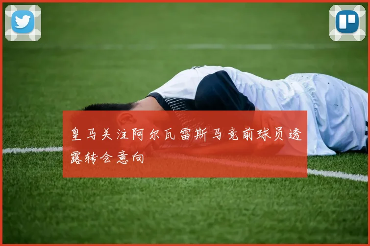 皇马关注阿尔瓦雷斯马竞前球员透露转会意向