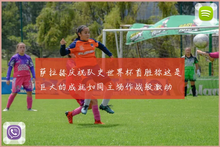 萨拉赫庆祝队史世界杯首胜称这是巨大的成就如同主场作战般激动