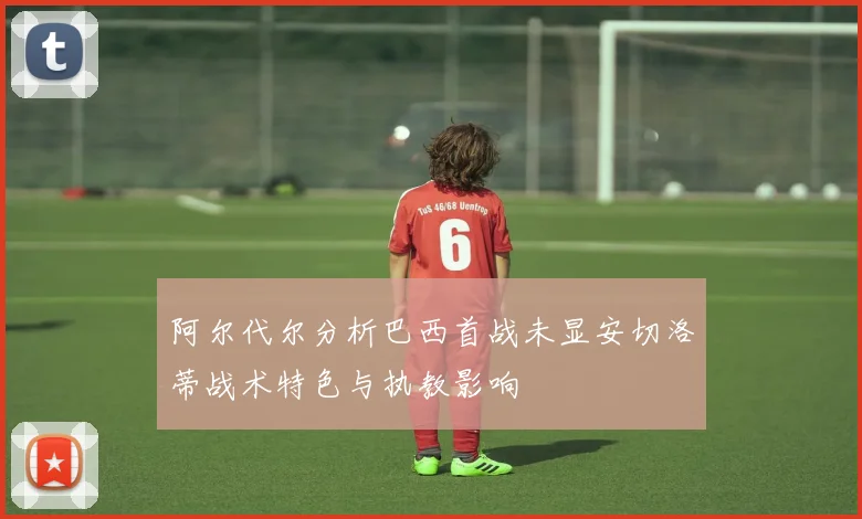 阿尔代尔分析巴西首战未显安切洛蒂战术特色与执教影响