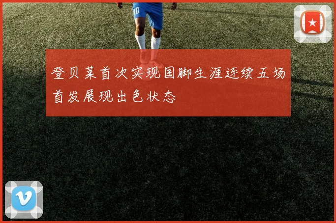 登贝莱首次实现国脚生涯连续五场首发展现出色状态