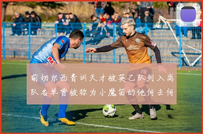 前切尔西青训天才被英乙队列入离队名单曾被称为小魔笛的他何去何从