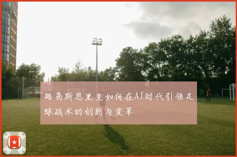 路易斯恩里克如何在AI时代引领足球战术的创新与变革