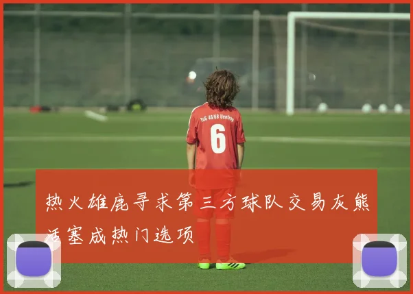 热火雄鹿寻求第三方球队交易灰熊活塞成热门选项