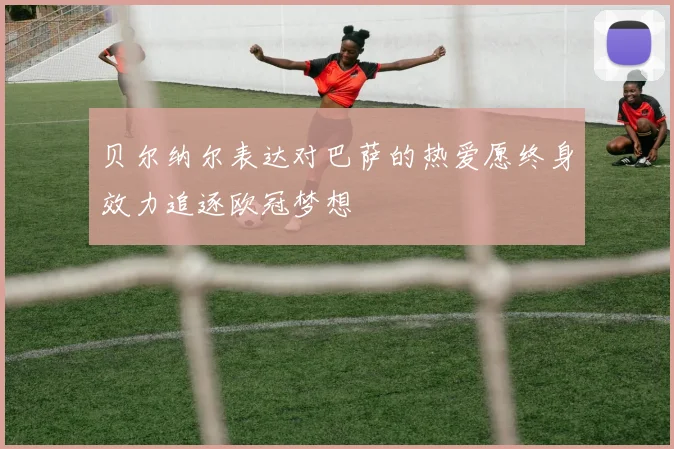 贝尔纳尔表达对巴萨的热爱愿终身效力追逐欧冠梦想
