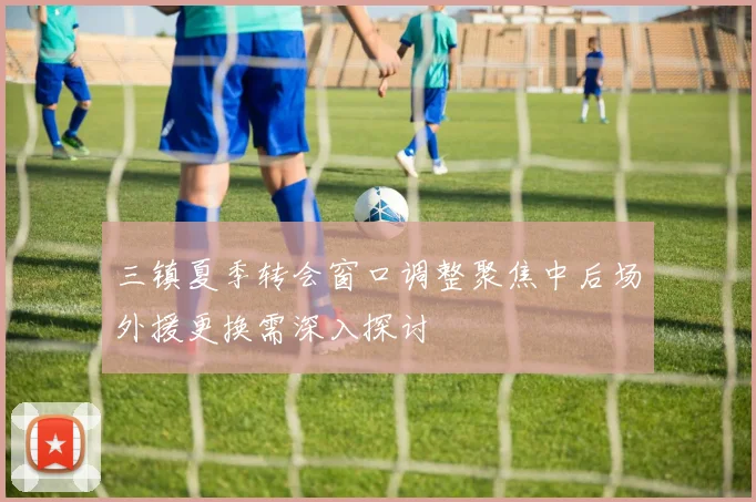 三镇夏季转会窗口调整聚焦中后场外援更换需深入探讨