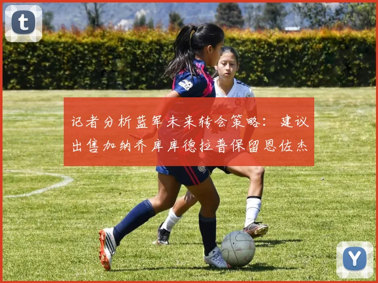 记者分析蓝军未来转会策略：建议出售加纳乔库库德拉普保留恩佐杰克逊