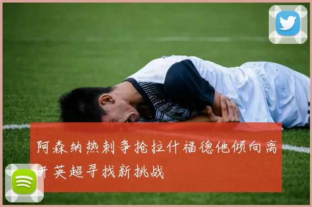 阿森纳热刺争抢拉什福德他倾向离开英超寻找新挑战