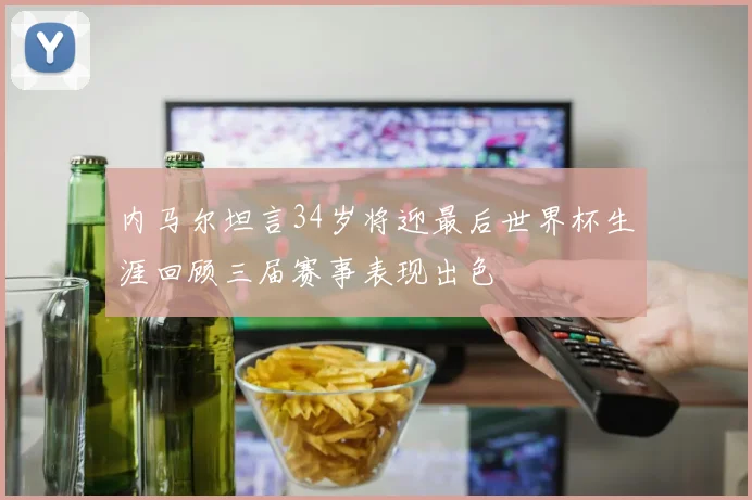 内马尔坦言34岁将迎最后世界杯生涯回顾三届赛事表现出色