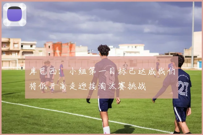 库巴西：小组第一目标已达成我们将低开高走迎接淘汰赛挑战