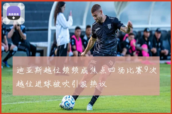 迪亚斯越位频频成焦点四场比赛9次越位进球被吹引发热议